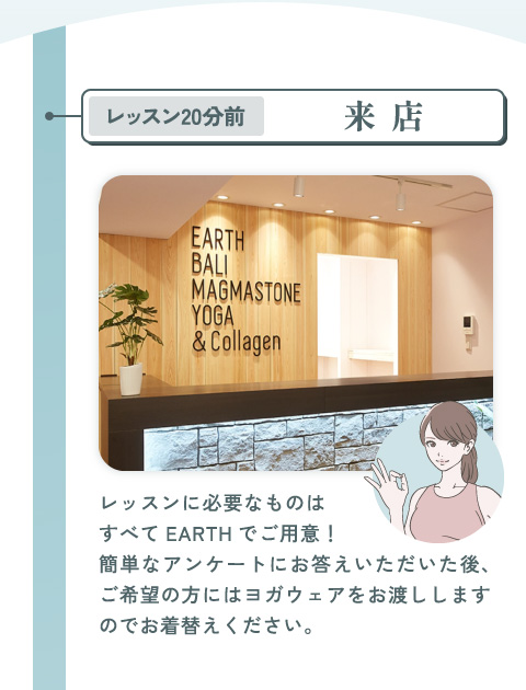レッスン20分前：来店 レッスンに必要なものはすべてEARTHでご用意！ 簡単なアンケートにお答えいただいた後、ご希望の方にはヨガウェアをお渡ししますのでお着替えください。
