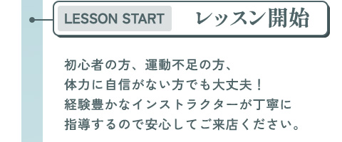 レッスン開始 初心者の方、運動不足の方、体力に自信がない方でも大丈夫！経験豊かなインストラクターが丁寧に指導するので安心してご来店ください。