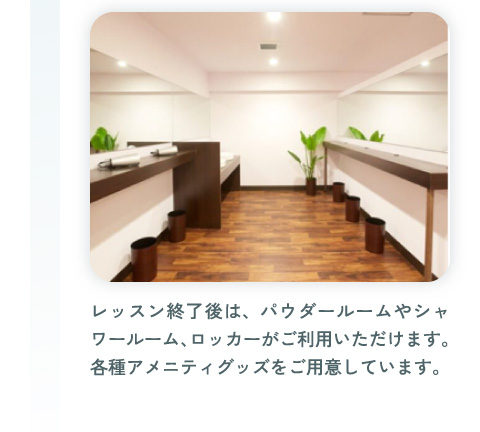 レッスン終了後は、パウダールームやシャワールーム、ロッカーがご利用いただけます。各種アメニティグッズをご用意しています。